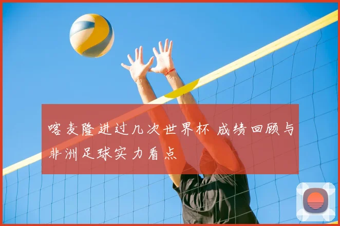 喀麦隆进过几次世界杯 成绩回顾与非洲足球实力看点