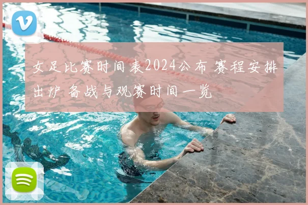 女足比赛时间表2024公布 赛程安排出炉 备战与观赛时间一览