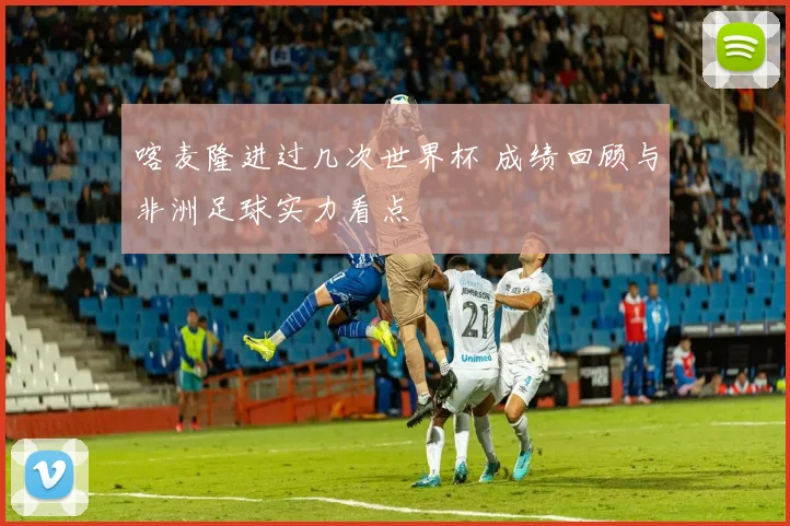 喀麦隆进过几次世界杯 成绩回顾与非洲足球实力看点