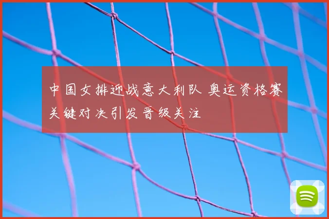 中国女排迎战意大利队 奥运资格赛关键对决引发晋级关注