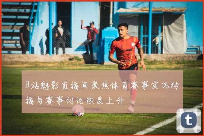 B站魅影直播间聚焦体育赛事实况转播与赛事讨论热度上升