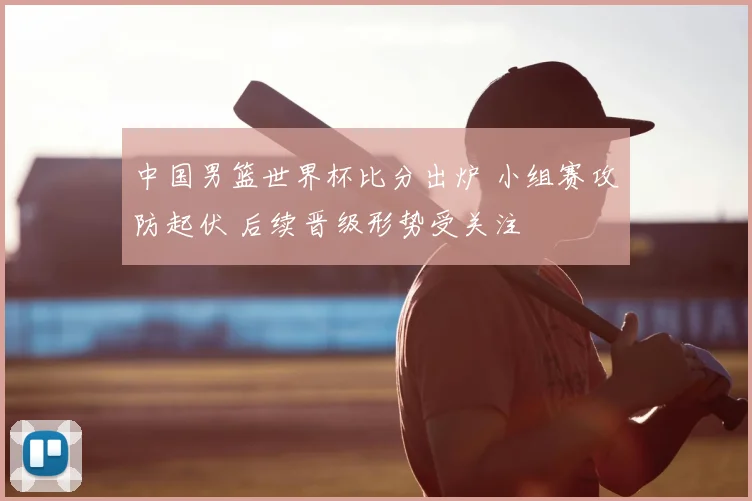 中国男篮世界杯比分出炉 小组赛攻防起伏 后续晋级形势受关注