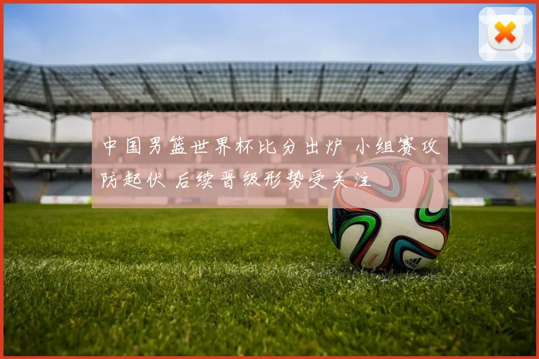 中国男篮世界杯比分出炉 小组赛攻防起伏 后续晋级形势受关注