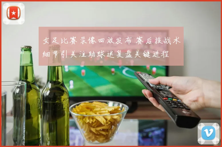 女足比赛录像回放发布 赛后技战术细节引关注助球迷复盘关键进程