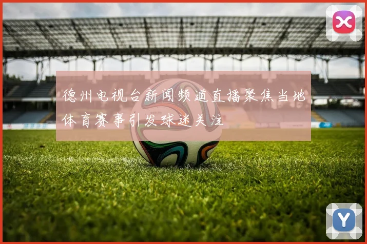 德州电视台新闻频道直播聚焦当地体育赛事引发球迷关注