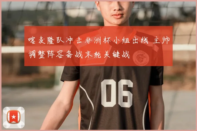 喀麦隆队冲击非洲杯小组出线 主帅调整阵容备战末轮关键战