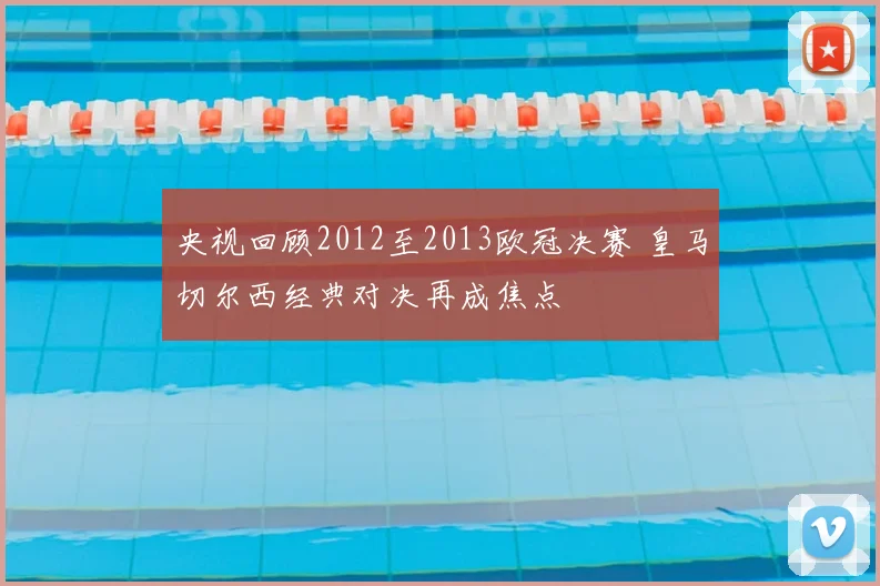 央视回顾2012至2013欧冠决赛 皇马切尔西经典对决再成焦点