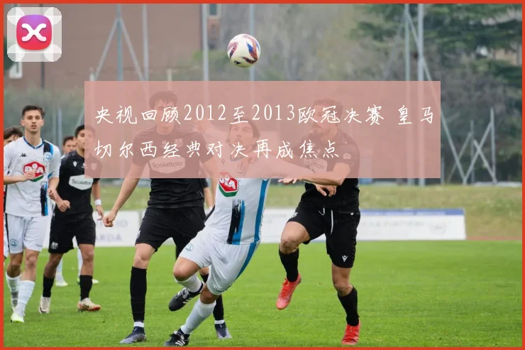 央视回顾2012至2013欧冠决赛 皇马切尔西经典对决再成焦点